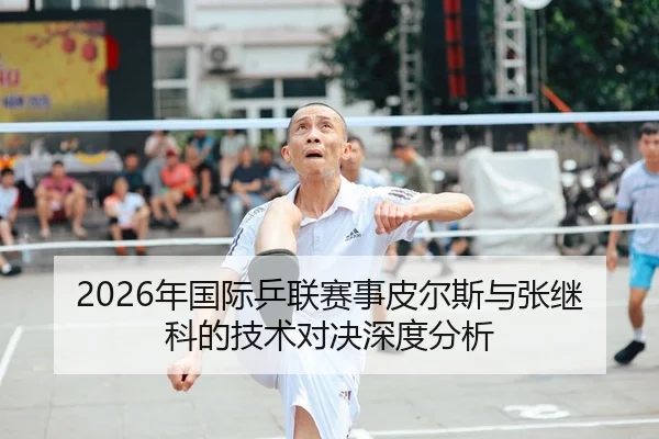 2026年国际乒联赛事皮尔斯与张继科的技术对决深度分析