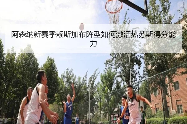 阿森纳新赛季赖斯加布阵型如何激活热苏斯得分能力