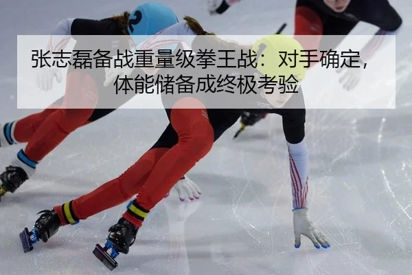 张志磊备战重量级拳王战：对手确定，体能储备成终极考验